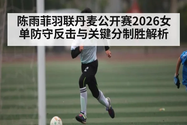 陈雨菲羽联丹麦公开赛2026女单防守反击与关键分制胜解析